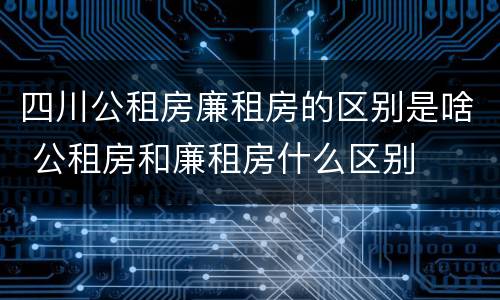 四川公租房廉租房的区别是啥 公租房和廉租房什么区别