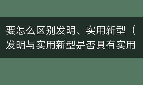 要怎么区别发明、实用新型（发明与实用新型是否具有实用性）