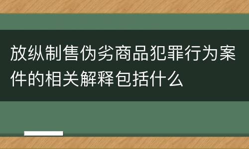 放纵制售伪劣商品犯罪行为案件的相关解释包括什么