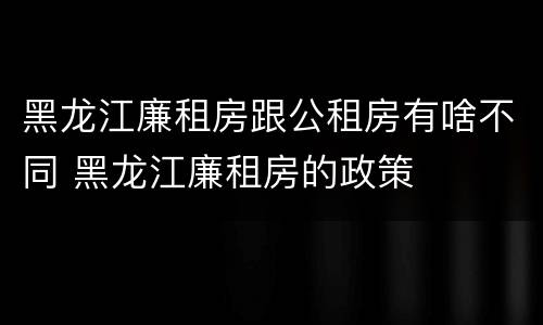 黑龙江廉租房跟公租房有啥不同 黑龙江廉租房的政策