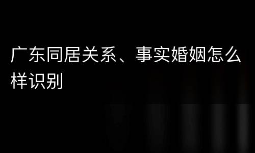 广东同居关系、事实婚姻怎么样识别