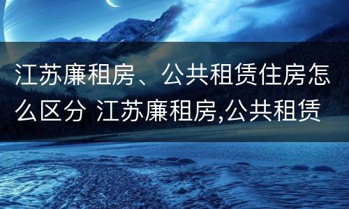 江苏廉租房、公共租赁住房怎么区分 江苏廉租房,公共租赁住房怎么区分的