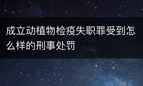 成立动植物检疫失职罪受到怎么样的刑事处罚