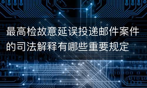 最高检故意延误投递邮件案件的司法解释有哪些重要规定