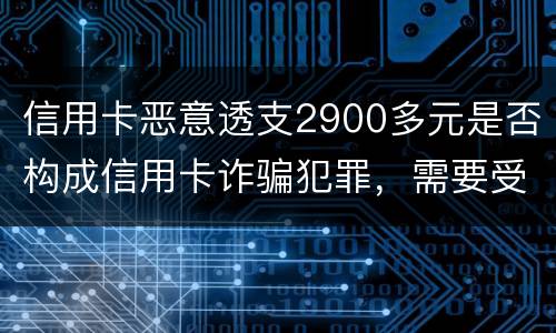 信用卡恶意透支2900多元是否构成信用卡诈骗犯罪，需要受到刑事处罚吗