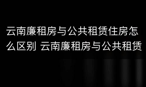 云南廉租房与公共租赁住房怎么区别 云南廉租房与公共租赁住房怎么区别呢