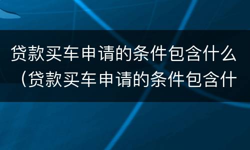 贷款买车申请的条件包含什么（贷款买车申请的条件包含什么费用）