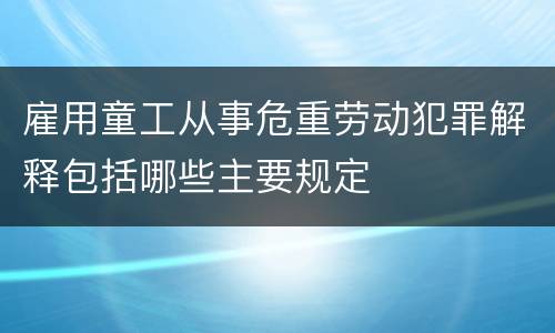 雇用童工从事危重劳动犯罪解释包括哪些主要规定