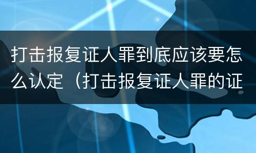 打击报复证人罪到底应该要怎么认定（打击报复证人罪的证人范围）