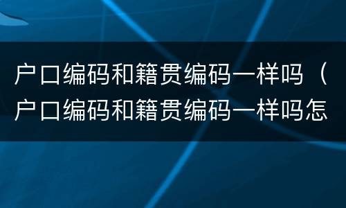 户口编码和籍贯编码一样吗（户口编码和籍贯编码一样吗怎么填）