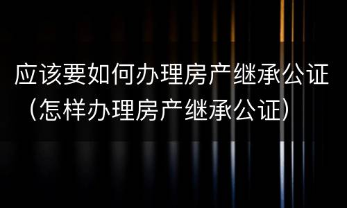 应该要如何办理房产继承公证（怎样办理房产继承公证）