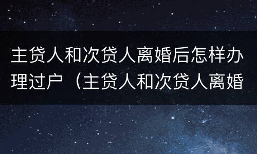 主贷人和次贷人离婚后怎样办理过户（主贷人和次贷人离婚后怎样办理过户手续）