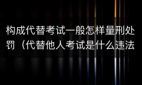 构成代替考试一般怎样量刑处罚（代替他人考试是什么违法行为）