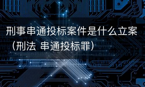 刑事串通投标案件是什么立案（刑法 串通投标罪）