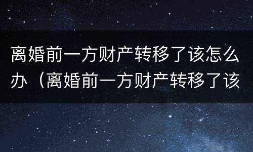 离婚前一方财产转移了该怎么办（离婚前一方财产转移了该怎么办呢）