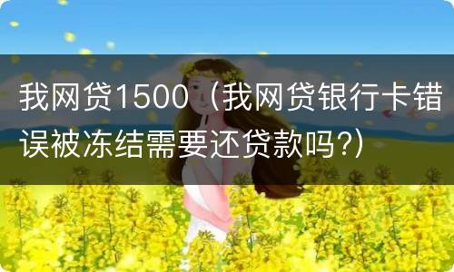 我网贷1500（我网贷银行卡错误被冻结需要还贷款吗?）