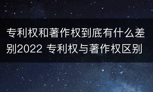 专利权和著作权到底有什么差别2022 专利权与著作权区别
