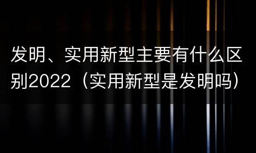 发明、实用新型主要有什么区别2022（实用新型是发明吗）