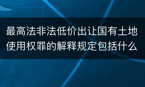最高法非法低价出让国有土地使用权罪的解释规定包括什么内容