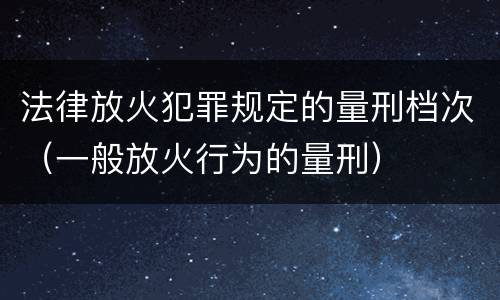 法律放火犯罪规定的量刑档次（一般放火行为的量刑）