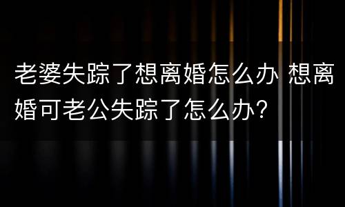 老婆失踪了想离婚怎么办 想离婚可老公失踪了怎么办?