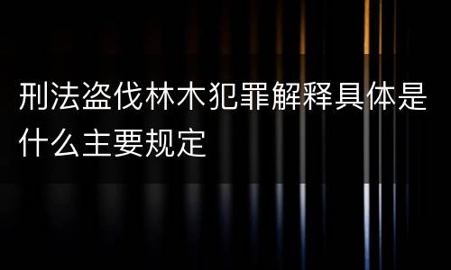 刑法盗伐林木犯罪解释具体是什么主要规定