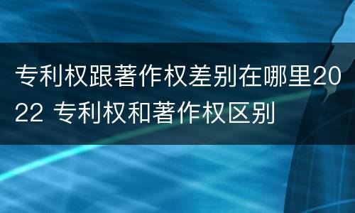 专利权跟著作权差别在哪里2022 专利权和著作权区别