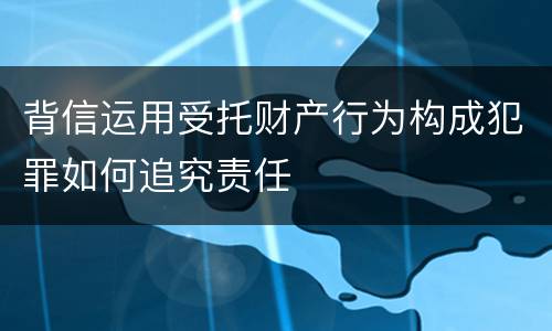背信运用受托财产行为构成犯罪如何追究责任