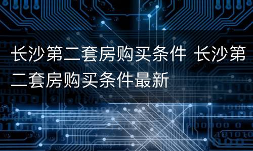 长沙第二套房购买条件 长沙第二套房购买条件最新