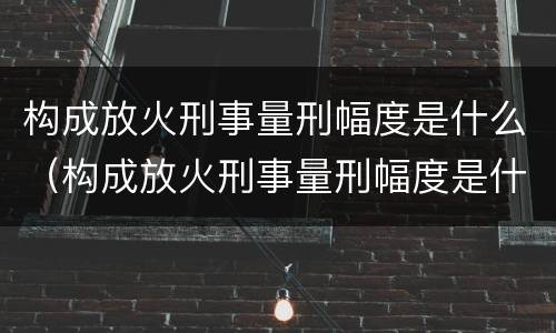 构成放火刑事量刑幅度是什么（构成放火刑事量刑幅度是什么标准）
