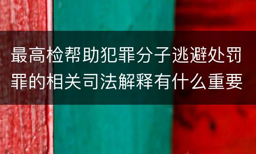最高检帮助犯罪分子逃避处罚罪的相关司法解释有什么重要规定