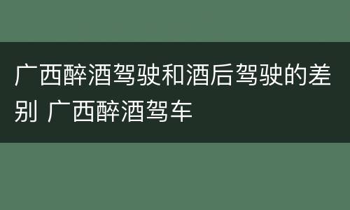 广西醉酒驾驶和酒后驾驶的差别 广西醉酒驾车