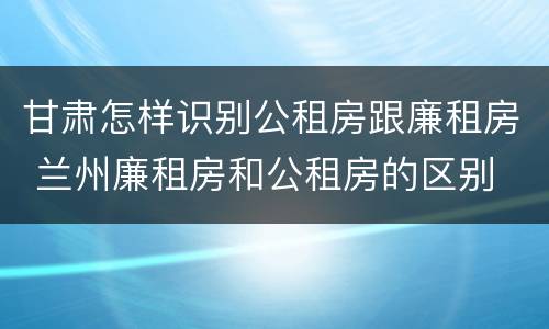 甘肃怎样识别公租房跟廉租房 兰州廉租房和公租房的区别
