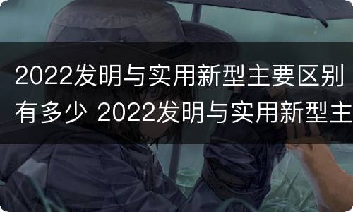 2022发明与实用新型主要区别有多少 2022发明与实用新型主要区别有多少项