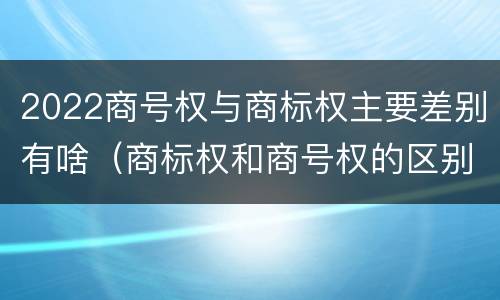 2022商号权与商标权主要差别有啥（商标权和商号权的区别）