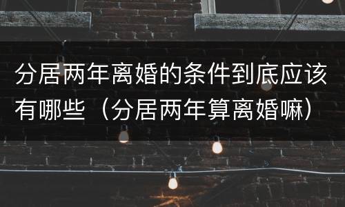 分居两年离婚的条件到底应该有哪些（分居两年算离婚嘛）