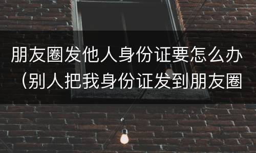 朋友圈发他人身份证要怎么办（别人把我身份证发到朋友圈犯法吗）
