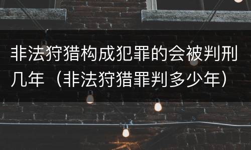 非法狩猎构成犯罪的会被判刑几年（非法狩猎罪判多少年）