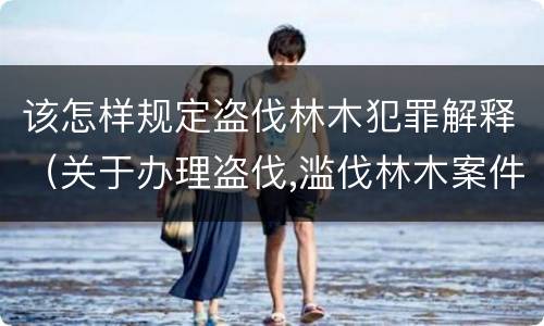 该怎样规定盗伐林木犯罪解释（关于办理盗伐,滥伐林木案件应用法律的几个问题的解释）