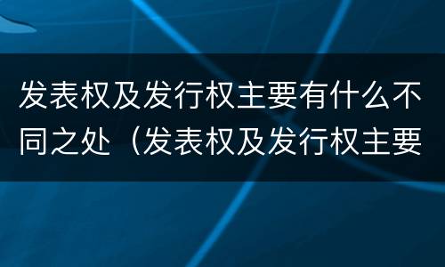 发表权及发行权主要有什么不同之处（发表权及发行权主要有什么不同之处）
