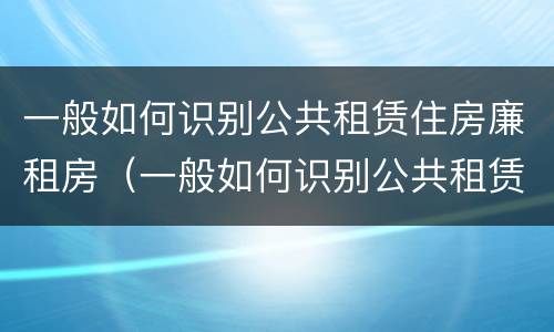 一般如何识别公共租赁住房廉租房（一般如何识别公共租赁住房廉租房是否合法）