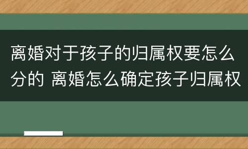 离婚对于孩子的归属权要怎么分的 离婚怎么确定孩子归属权