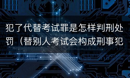 犯了代替考试罪是怎样判刑处罚（替别人考试会构成刑事犯罪吗）
