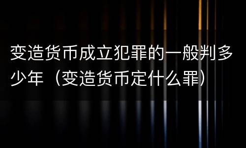 变造货币成立犯罪的一般判多少年（变造货币定什么罪）