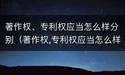 著作权、专利权应当怎么样分别（著作权,专利权应当怎么样分别使用）