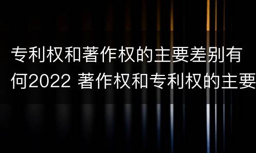 专利权和著作权的主要差别有何2022 著作权和专利权的主要区别