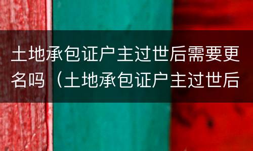 土地承包证户主过世后需要更名吗（土地承包证户主过世后需要更名吗怎么办）