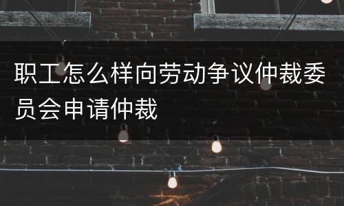 职工怎么样向劳动争议仲裁委员会申请仲裁