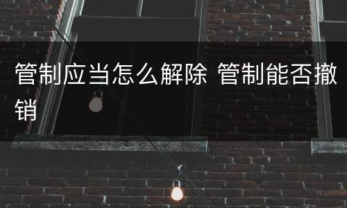 管制应当怎么解除 管制能否撤销