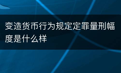 变造货币行为规定定罪量刑幅度是什么样